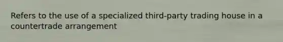 Refers to the use of a specialized third-party trading house in a countertrade arrangement