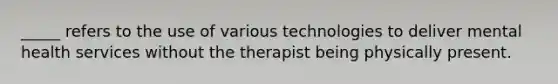 _____ refers to the use of various technologies to deliver mental health services without the therapist being physically present.