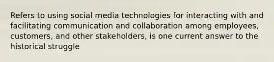 Refers to using social media technologies for interacting with and facilitating communication and collaboration among employees, customers, and other stakeholders, is one current answer to the historical struggle