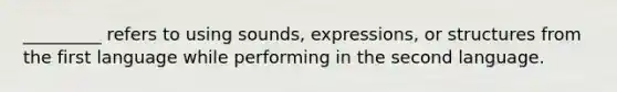 _________ refers to using sounds, expressions, or structures from the first language while performing in the second language.