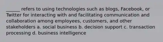 ______ refers to using technologies such as blogs, Facebook, or Twitter for interacting with and facilitating communication and collaboration among employees, customers, and other stakeholders a. social business b. decision support c. transaction processing d. business intelligence