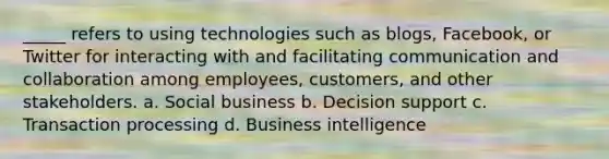 _____ refers to using technologies such as blogs, Facebook, or Twitter for interacting with and facilitating communication and collaboration among employees, customers, and other stakeholders. a. Social business b. Decision support c. Transaction processing d. Business intelligence