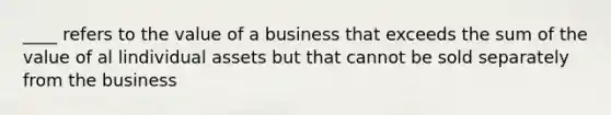 ____ refers to the value of a business that exceeds the sum of the value of al lindividual assets but that cannot be sold separately from the business