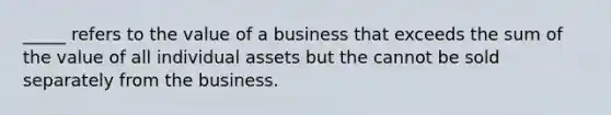 _____ refers to the value of a business that exceeds the sum of the value of all individual assets but the cannot be sold separately from the business.