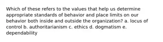 Which of these refers to the values that help us determine appropriate standards of behavior and place limits on our behavior both inside and outside the organization? a. locus of control b. authoritarianism c. ethics d. dogmatism e. dependability