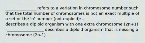 _______________ refers to a variation in chromosome number such that the total number of chromosomes is not an exact multiple of a set or the 'n' number (not euploid): -__________________ describes a diploid organism with one extra chromosome (2n+1) -__________________ describes a diploid organism that is missing a chromosome (2n-1)