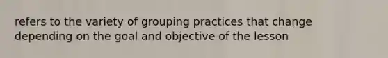 refers to the variety of grouping practices that change depending on the goal and objective of the lesson