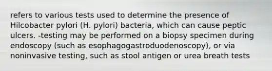 refers to various tests used to determine the presence of Hilcobacter pylori (H. pylori) bacteria, which can cause peptic ulcers. -testing may be performed on a biopsy specimen during endoscopy (such as esophagogastroduodenoscopy), or via noninvasive testing, such as stool antigen or urea breath tests