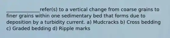 ______________refer(s) to a vertical change from coarse grains to finer grains within one sedimentary bed that forms due to deposition by a turbidity current. a) Mudcracks b) Cross bedding c) Graded bedding d) Ripple marks