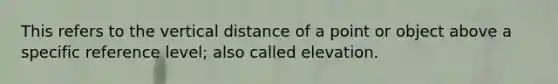 This refers to the vertical distance of a point or object above a specific reference level; also called elevation.