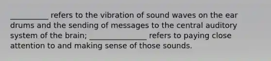 __________ refers to the vibration of sound waves on the ear drums and the sending of messages to the central auditory system of the brain; _______________ refers to paying close attention to and making sense of those sounds.