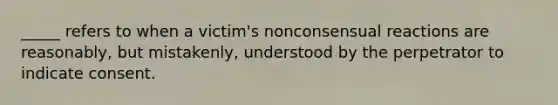 _____ refers to when a victim's nonconsensual reactions are reasonably, but mistakenly, understood by the perpetrator to indicate consent.