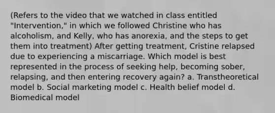 (Refers to the video that we watched in class entitled "Intervention," in which we followed Christine who has alcoholism, and Kelly, who has anorexia, and the steps to get them into treatment) After getting treatment, Cristine relapsed due to experiencing a miscarriage. Which model is best represented in the process of seeking help, becoming sober, relapsing, and then entering recovery again? a. Transtheoretical model b. Social marketing model c. Health belief model d. Biomedical model