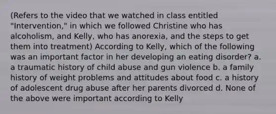 (Refers to the video that we watched in class entitled "Intervention," in which we followed Christine who has alcoholism, and Kelly, who has anorexia, and the steps to get them into treatment) According to Kelly, which of the following was an important factor in her developing an eating disorder? a. a traumatic history of child abuse and gun violence b. a family history of weight problems and attitudes about food c. a history of adolescent drug abuse after her parents divorced d. None of the above were important according to Kelly