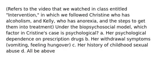 (Refers to the video that we watched in class entitled "Intervention," in which we followed Christine who has alcoholism, and Kelly, who has anorexia, and the steps to get them into treatment) Under the biopsychosocial model, which factor in Cristine's case is psychological? a. Her psychological dependence on prescription drugs b. Her withdrawal symptoms (vomiting, feeling hungover) c. Her history of childhood sexual abuse d. All be above