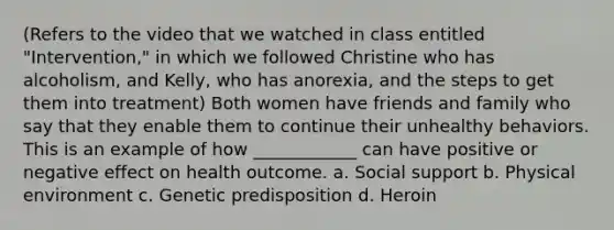 (Refers to the video that we watched in class entitled "Intervention," in which we followed Christine who has alcoholism, and Kelly, who has anorexia, and the steps to get them into treatment) Both women have friends and family who say that they enable them to continue their unhealthy behaviors. This is an example of how ____________ can have positive or negative effect on health outcome. a. Social support b. Physical environment c. Genetic predisposition d. Heroin