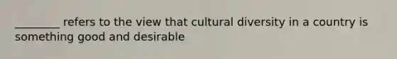 ________ refers to the view that cultural diversity in a country is something good and desirable