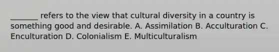 _______ refers to the view that cultural diversity in a country is something good and desirable. A. Assimilation B. Acculturation C. Enculturation D. Colonialism E. Multiculturalism