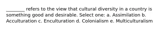 ________ refers to the view that <a href='https://www.questionai.com/knowledge/kfxWvRcQOm-cultural-diversity' class='anchor-knowledge'>cultural diversity</a> in a country is something good and desirable. Select one: a. Assimilation b. Acculturation c. Enculturation d. Colonialism e. Multiculturalism