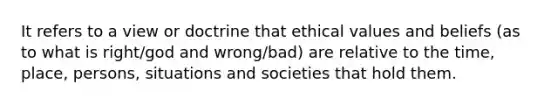 It refers to a view or doctrine that ethical values and beliefs (as to what is right/god and wrong/bad) are relative to the time, place, persons, situations and societies that hold them.