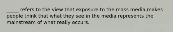 _____ refers to the view that exposure to the mass media makes people think that what they see in the media represents the mainstream of what really occurs.