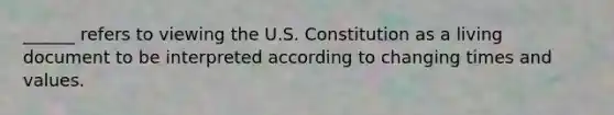 ______ refers to viewing the U.S. Constitution as a living document to be interpreted according to changing times and values.