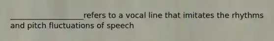 ___________________refers to a vocal line that imitates the rhythms and pitch fluctuations of speech