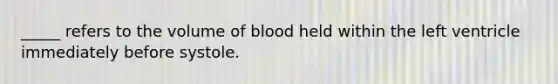 _____ refers to the volume of blood held within the left ventricle immediately before systole.