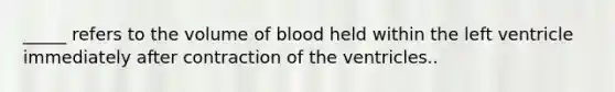 _____ refers to the volume of blood held within the left ventricle immediately after contraction of the ventricles..