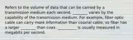 Refers to the volume of data that can be carried by a transmission medium each second. ________ varies by the capability of the transmission medium. For example, fiber optic cable can carry more information than coaxial cable, so fiber has a larger ________ than coax. __________ is usually measured in megabits per second.