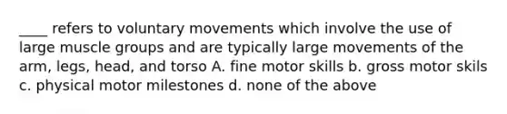 ____ refers to voluntary movements which involve the use of large muscle groups and are typically large movements of the arm, legs, head, and torso A. fine motor skills b. gross motor skils c. physical motor milestones d. none of the above