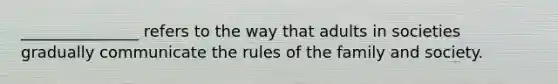 _______________ refers to the way that adults in societies gradually communicate the rules of the family and society.