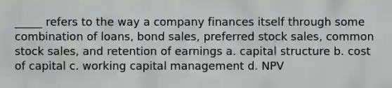 _____ refers to the way a company finances itself through some combination of loans, bond sales, preferred stock sales, common stock sales, and retention of earnings a. capital structure b. cost of capital c. working capital management d. NPV