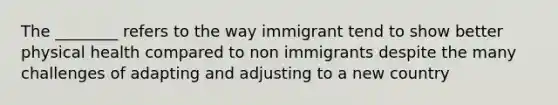 The ________ refers to the way immigrant tend to show better physical health compared to non immigrants despite the many challenges of adapting and adjusting to a new country