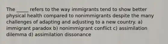 The _____ refers to the way immigrants tend to show better physical health compared to nonimmigrants despite the many challenges of adapting and adjusting to a new country. a) immigrant paradox b) nonimmigrant conflict c) assimilation dilemma d) assimilation dissonance