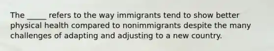 The _____ refers to the way immigrants tend to show better physical health compared to nonimmigrants despite the many challenges of adapting and adjusting to a new country.