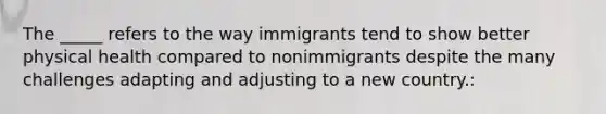 The _____ refers to the way immigrants tend to show better physical health compared to nonimmigrants despite the many challenges adapting and adjusting to a new country.: