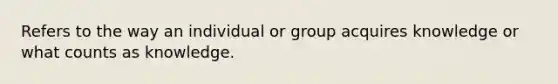 Refers to the way an individual or group acquires knowledge or what counts as knowledge.