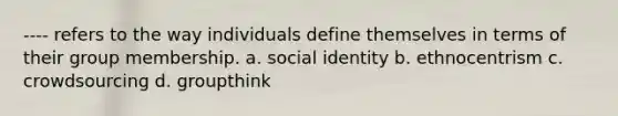 ---- refers to the way individuals define themselves in terms of their group membership. a. social identity b. ethnocentrism c. crowdsourcing d. groupthink