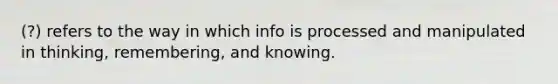 (?) refers to the way in which info is processed and manipulated in thinking, remembering, and knowing.