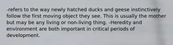 -refers to the way newly hatched ducks and geese instinctively follow the first moving object they see. This is usually the mother but may be any living or non-living thing. -Heredity and environment are both important in critical periods of development.