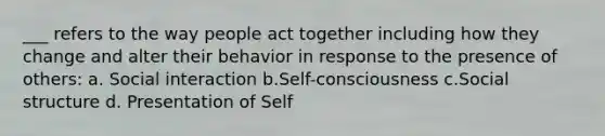 ___ refers to the way people act together including how they change and alter their behavior in response to the presence of others: a. Social interaction b.Self-consciousness c.Social structure d. Presentation of Self