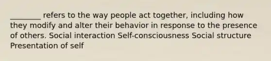 ________ refers to the way people act together, including how they modify and alter their behavior in response to the presence of others. Social interaction Self-consciousness Social structure Presentation of self