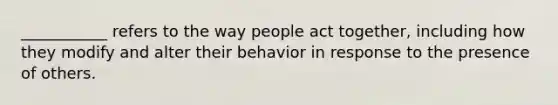 ___________ refers to the way people act together, including how they modify and alter their behavior in response to the presence of others.