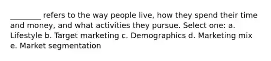 ________ refers to the way people live, how they spend their time and money, and what activities they pursue. Select one: a. Lifestyle b. Target marketing c. Demographics d. Marketing mix e. Market segmentation