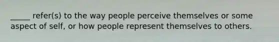 _____ refer(s) to the way people perceive themselves or some aspect of self, or how people represent themselves to others.