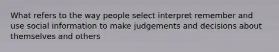 What refers to the way people select interpret remember and use social information to make judgements and decisions about themselves and others