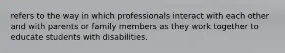 refers to the way in which professionals interact with each other and with parents or family members as they work together to educate students with disabilities.