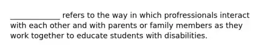 _____________ refers to the way in which profressionals interact with each other and with parents or family members as they work together to educate students with disabilities.