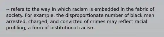 -- refers to the way in which racism is embedded in the fabric of society. For example, the disproportionate number of black men arrested, charged, and convicted of crimes may reflect racial profiling, a form of institutional racism